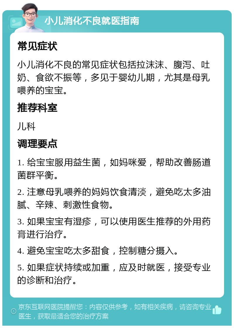 小儿消化不良就医指南 常见症状 小儿消化不良的常见症状包括拉沫沫、腹泻、吐奶、食欲不振等，多见于婴幼儿期，尤其是母乳喂养的宝宝。 推荐科室 儿科 调理要点 1. 给宝宝服用益生菌，如妈咪爱，帮助改善肠道菌群平衡。 2. 注意母乳喂养的妈妈饮食清淡，避免吃太多油腻、辛辣、刺激性食物。 3. 如果宝宝有湿疹，可以使用医生推荐的外用药膏进行治疗。 4. 避免宝宝吃太多甜食，控制糖分摄入。 5. 如果症状持续或加重，应及时就医，接受专业的诊断和治疗。