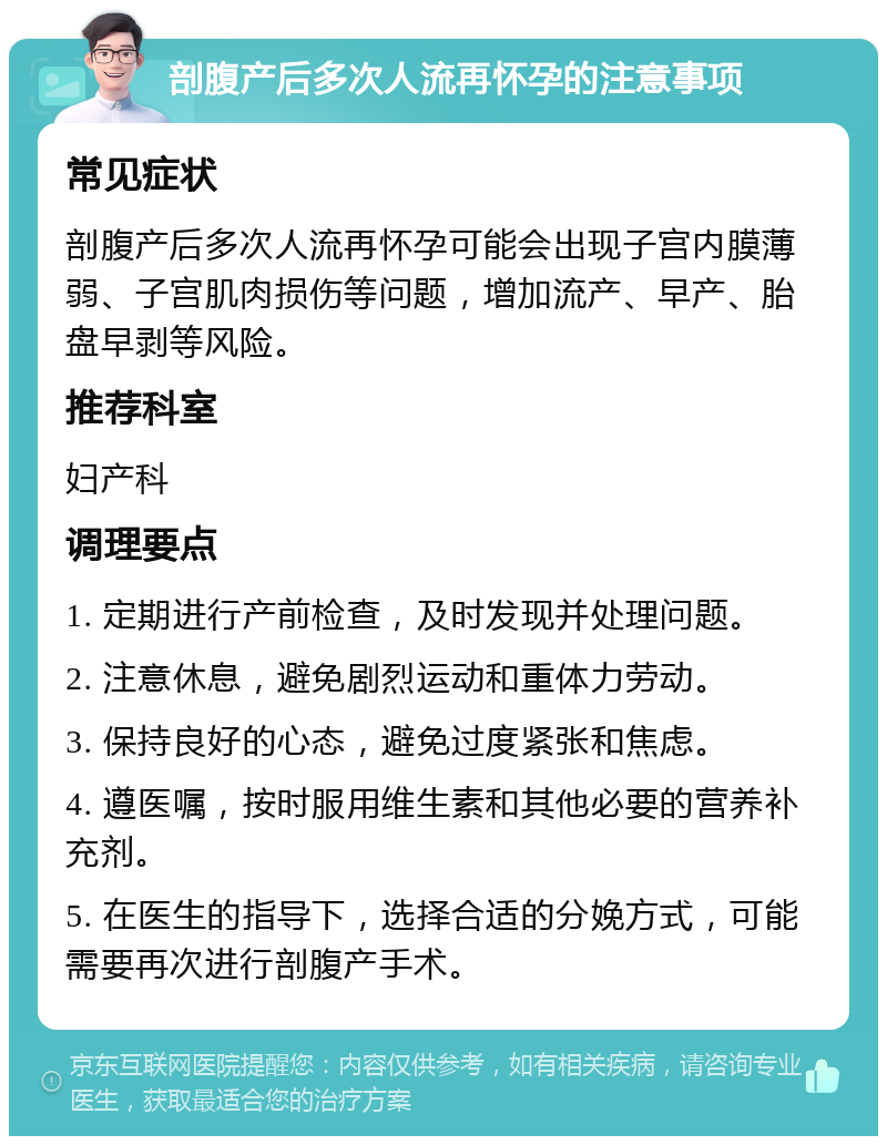 剖腹产后多次人流再怀孕的注意事项 常见症状 剖腹产后多次人流再怀孕可能会出现子宫内膜薄弱、子宫肌肉损伤等问题，增加流产、早产、胎盘早剥等风险。 推荐科室 妇产科 调理要点 1. 定期进行产前检查，及时发现并处理问题。 2. 注意休息，避免剧烈运动和重体力劳动。 3. 保持良好的心态，避免过度紧张和焦虑。 4. 遵医嘱，按时服用维生素和其他必要的营养补充剂。 5. 在医生的指导下，选择合适的分娩方式，可能需要再次进行剖腹产手术。