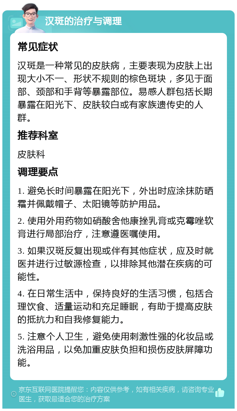 汉斑的治疗与调理 常见症状 汉斑是一种常见的皮肤病，主要表现为皮肤上出现大小不一、形状不规则的棕色斑块，多见于面部、颈部和手背等暴露部位。易感人群包括长期暴露在阳光下、皮肤较白或有家族遗传史的人群。 推荐科室 皮肤科 调理要点 1. 避免长时间暴露在阳光下，外出时应涂抹防晒霜并佩戴帽子、太阳镜等防护用品。 2. 使用外用药物如硝酸舍他康挫乳膏或克霉唑软膏进行局部治疗，注意遵医嘱使用。 3. 如果汉斑反复出现或伴有其他症状，应及时就医并进行过敏源检查，以排除其他潜在疾病的可能性。 4. 在日常生活中，保持良好的生活习惯，包括合理饮食、适量运动和充足睡眠，有助于提高皮肤的抵抗力和自我修复能力。 5. 注意个人卫生，避免使用刺激性强的化妆品或洗浴用品，以免加重皮肤负担和损伤皮肤屏障功能。