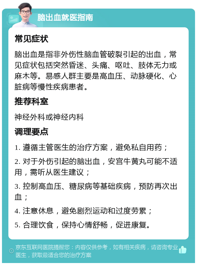 脑出血就医指南 常见症状 脑出血是指非外伤性脑血管破裂引起的出血，常见症状包括突然昏迷、头痛、呕吐、肢体无力或麻木等。易感人群主要是高血压、动脉硬化、心脏病等慢性疾病患者。 推荐科室 神经外科或神经内科 调理要点 1. 遵循主管医生的治疗方案，避免私自用药； 2. 对于外伤引起的脑出血，安宫牛黄丸可能不适用，需听从医生建议； 3. 控制高血压、糖尿病等基础疾病，预防再次出血； 4. 注意休息，避免剧烈运动和过度劳累； 5. 合理饮食，保持心情舒畅，促进康复。