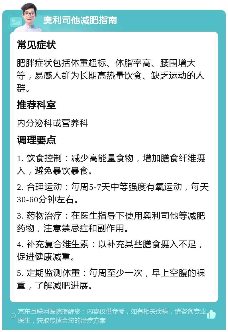 奥利司他减肥指南 常见症状 肥胖症状包括体重超标、体脂率高、腰围增大等，易感人群为长期高热量饮食、缺乏运动的人群。 推荐科室 内分泌科或营养科 调理要点 1. 饮食控制：减少高能量食物，增加膳食纤维摄入，避免暴饮暴食。 2. 合理运动：每周5-7天中等强度有氧运动，每天30-60分钟左右。 3. 药物治疗：在医生指导下使用奥利司他等减肥药物，注意禁忌症和副作用。 4. 补充复合维生素：以补充某些膳食摄入不足，促进健康减重。 5. 定期监测体重：每周至少一次，早上空腹的裸重，了解减肥进展。