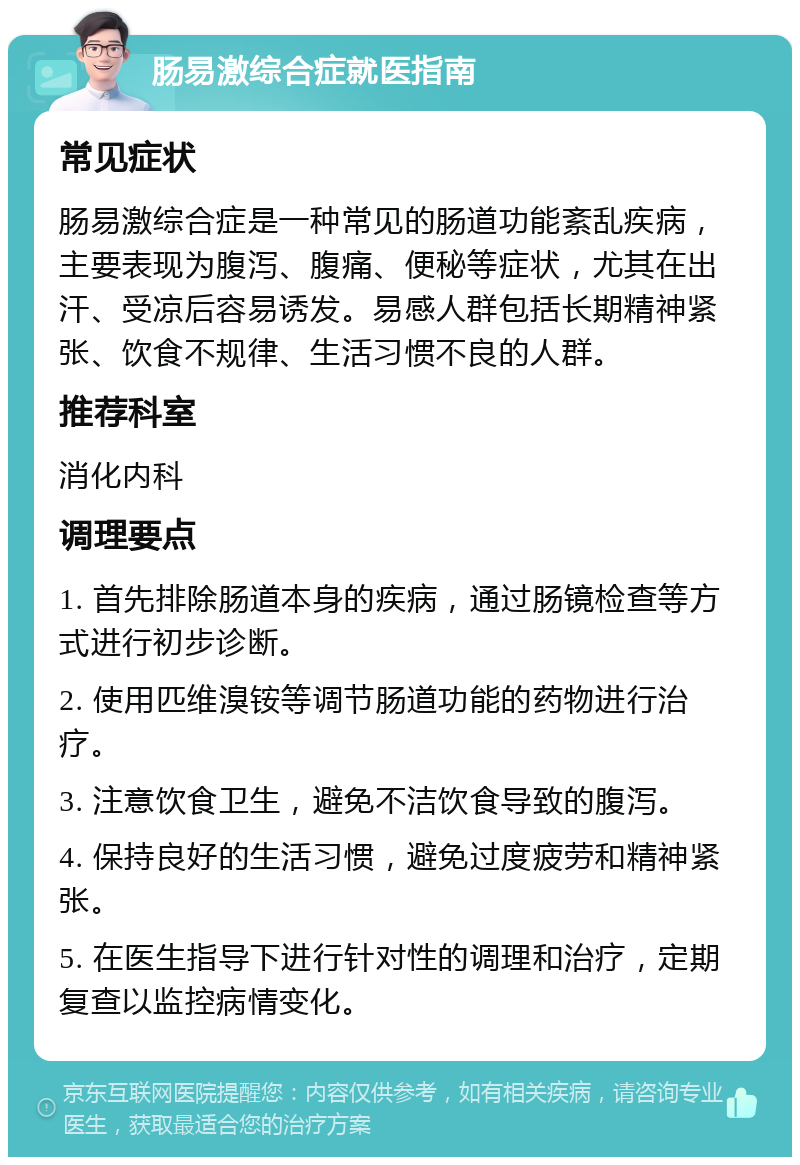 肠易激综合症就医指南 常见症状 肠易激综合症是一种常见的肠道功能紊乱疾病，主要表现为腹泻、腹痛、便秘等症状，尤其在出汗、受凉后容易诱发。易感人群包括长期精神紧张、饮食不规律、生活习惯不良的人群。 推荐科室 消化内科 调理要点 1. 首先排除肠道本身的疾病，通过肠镜检查等方式进行初步诊断。 2. 使用匹维溴铵等调节肠道功能的药物进行治疗。 3. 注意饮食卫生，避免不洁饮食导致的腹泻。 4. 保持良好的生活习惯，避免过度疲劳和精神紧张。 5. 在医生指导下进行针对性的调理和治疗，定期复查以监控病情变化。