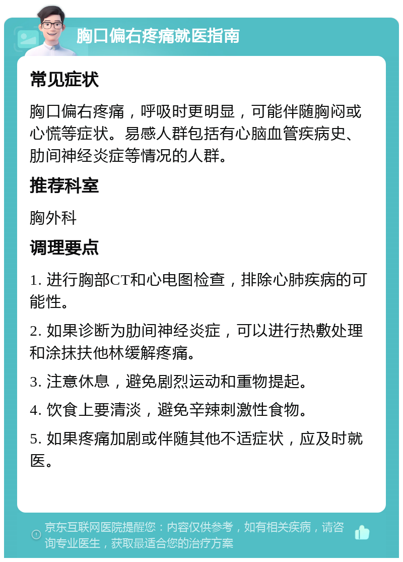 胸口偏右疼痛就医指南 常见症状 胸口偏右疼痛，呼吸时更明显，可能伴随胸闷或心慌等症状。易感人群包括有心脑血管疾病史、肋间神经炎症等情况的人群。 推荐科室 胸外科 调理要点 1. 进行胸部CT和心电图检查，排除心肺疾病的可能性。 2. 如果诊断为肋间神经炎症，可以进行热敷处理和涂抹扶他林缓解疼痛。 3. 注意休息，避免剧烈运动和重物提起。 4. 饮食上要清淡，避免辛辣刺激性食物。 5. 如果疼痛加剧或伴随其他不适症状，应及时就医。