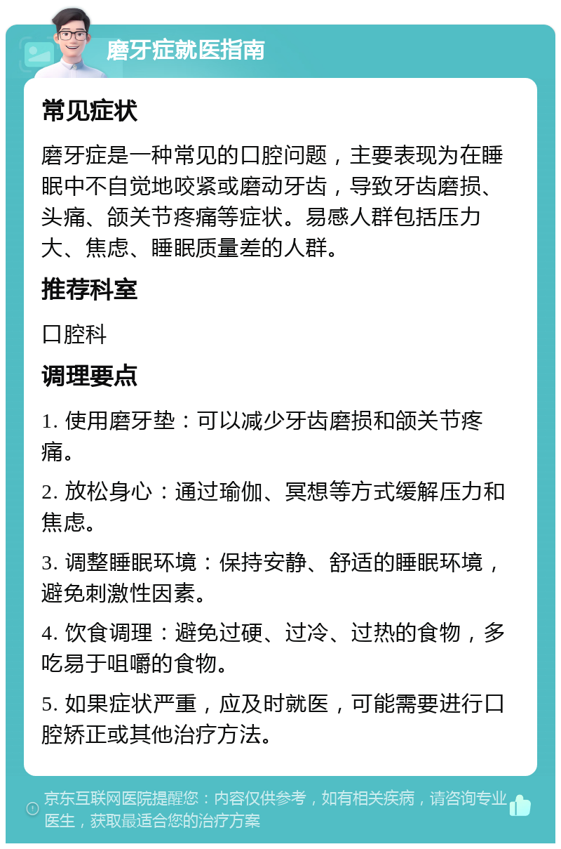 磨牙症就医指南 常见症状 磨牙症是一种常见的口腔问题，主要表现为在睡眠中不自觉地咬紧或磨动牙齿，导致牙齿磨损、头痛、颌关节疼痛等症状。易感人群包括压力大、焦虑、睡眠质量差的人群。 推荐科室 口腔科 调理要点 1. 使用磨牙垫：可以减少牙齿磨损和颌关节疼痛。 2. 放松身心：通过瑜伽、冥想等方式缓解压力和焦虑。 3. 调整睡眠环境：保持安静、舒适的睡眠环境，避免刺激性因素。 4. 饮食调理：避免过硬、过冷、过热的食物，多吃易于咀嚼的食物。 5. 如果症状严重，应及时就医，可能需要进行口腔矫正或其他治疗方法。