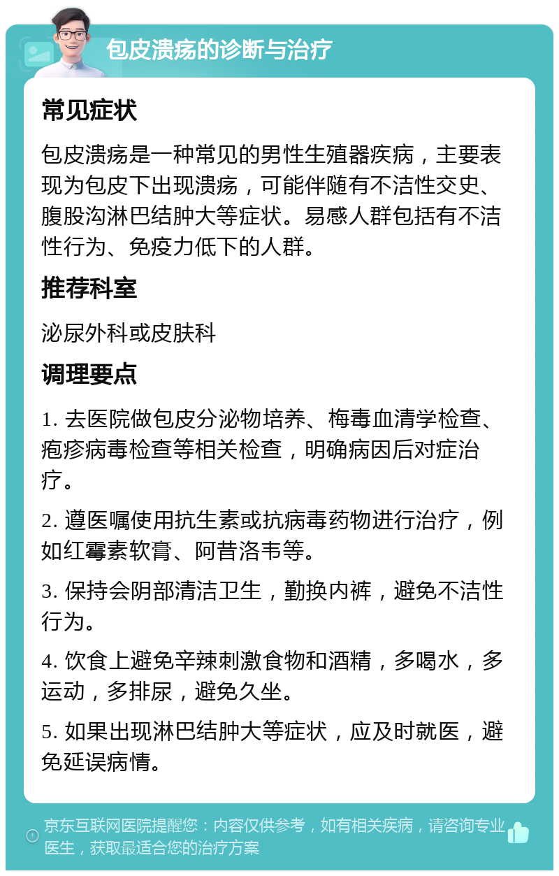 包皮溃疡的诊断与治疗 常见症状 包皮溃疡是一种常见的男性生殖器疾病，主要表现为包皮下出现溃疡，可能伴随有不洁性交史、腹股沟淋巴结肿大等症状。易感人群包括有不洁性行为、免疫力低下的人群。 推荐科室 泌尿外科或皮肤科 调理要点 1. 去医院做包皮分泌物培养、梅毒血清学检查、疱疹病毒检查等相关检查，明确病因后对症治疗。 2. 遵医嘱使用抗生素或抗病毒药物进行治疗，例如红霉素软膏、阿昔洛韦等。 3. 保持会阴部清洁卫生，勤换内裤，避免不洁性行为。 4. 饮食上避免辛辣刺激食物和酒精，多喝水，多运动，多排尿，避免久坐。 5. 如果出现淋巴结肿大等症状，应及时就医，避免延误病情。