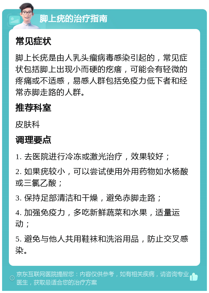 脚上疣的治疗指南 常见症状 脚上长疣是由人乳头瘤病毒感染引起的，常见症状包括脚上出现小而硬的疙瘩，可能会有轻微的疼痛或不适感，易感人群包括免疫力低下者和经常赤脚走路的人群。 推荐科室 皮肤科 调理要点 1. 去医院进行冷冻或激光治疗，效果较好； 2. 如果疣较小，可以尝试使用外用药物如水杨酸或三氯乙酸； 3. 保持足部清洁和干燥，避免赤脚走路； 4. 加强免疫力，多吃新鲜蔬菜和水果，适量运动； 5. 避免与他人共用鞋袜和洗浴用品，防止交叉感染。