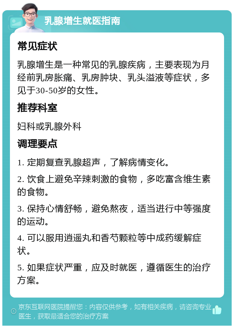 乳腺增生就医指南 常见症状 乳腺增生是一种常见的乳腺疾病，主要表现为月经前乳房胀痛、乳房肿块、乳头溢液等症状，多见于30-50岁的女性。 推荐科室 妇科或乳腺外科 调理要点 1. 定期复查乳腺超声，了解病情变化。 2. 饮食上避免辛辣刺激的食物，多吃富含维生素的食物。 3. 保持心情舒畅，避免熬夜，适当进行中等强度的运动。 4. 可以服用逍遥丸和香芍颗粒等中成药缓解症状。 5. 如果症状严重，应及时就医，遵循医生的治疗方案。