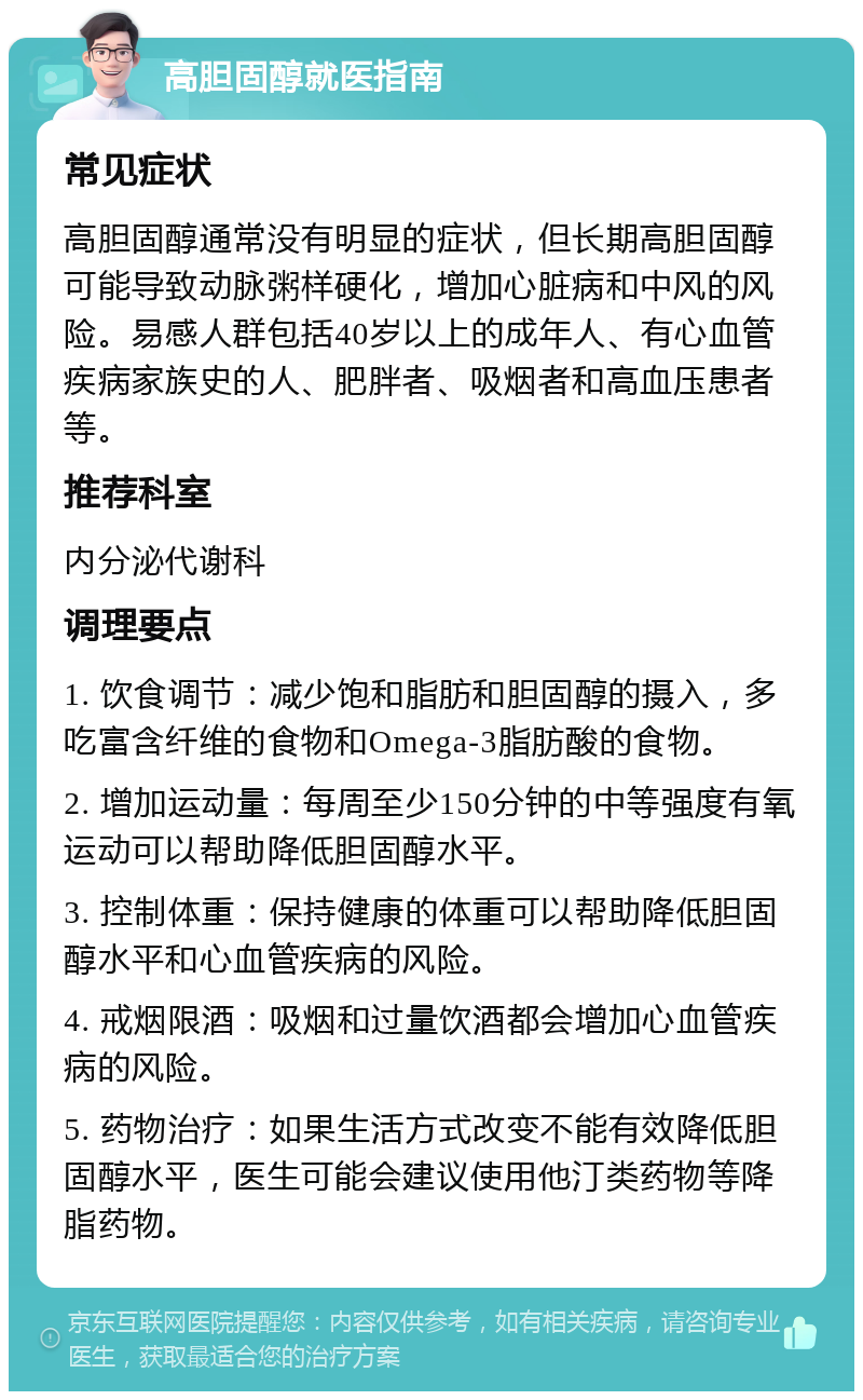 高胆固醇就医指南 常见症状 高胆固醇通常没有明显的症状，但长期高胆固醇可能导致动脉粥样硬化，增加心脏病和中风的风险。易感人群包括40岁以上的成年人、有心血管疾病家族史的人、肥胖者、吸烟者和高血压患者等。 推荐科室 内分泌代谢科 调理要点 1. 饮食调节：减少饱和脂肪和胆固醇的摄入，多吃富含纤维的食物和Omega-3脂肪酸的食物。 2. 增加运动量：每周至少150分钟的中等强度有氧运动可以帮助降低胆固醇水平。 3. 控制体重：保持健康的体重可以帮助降低胆固醇水平和心血管疾病的风险。 4. 戒烟限酒：吸烟和过量饮酒都会增加心血管疾病的风险。 5. 药物治疗：如果生活方式改变不能有效降低胆固醇水平，医生可能会建议使用他汀类药物等降脂药物。