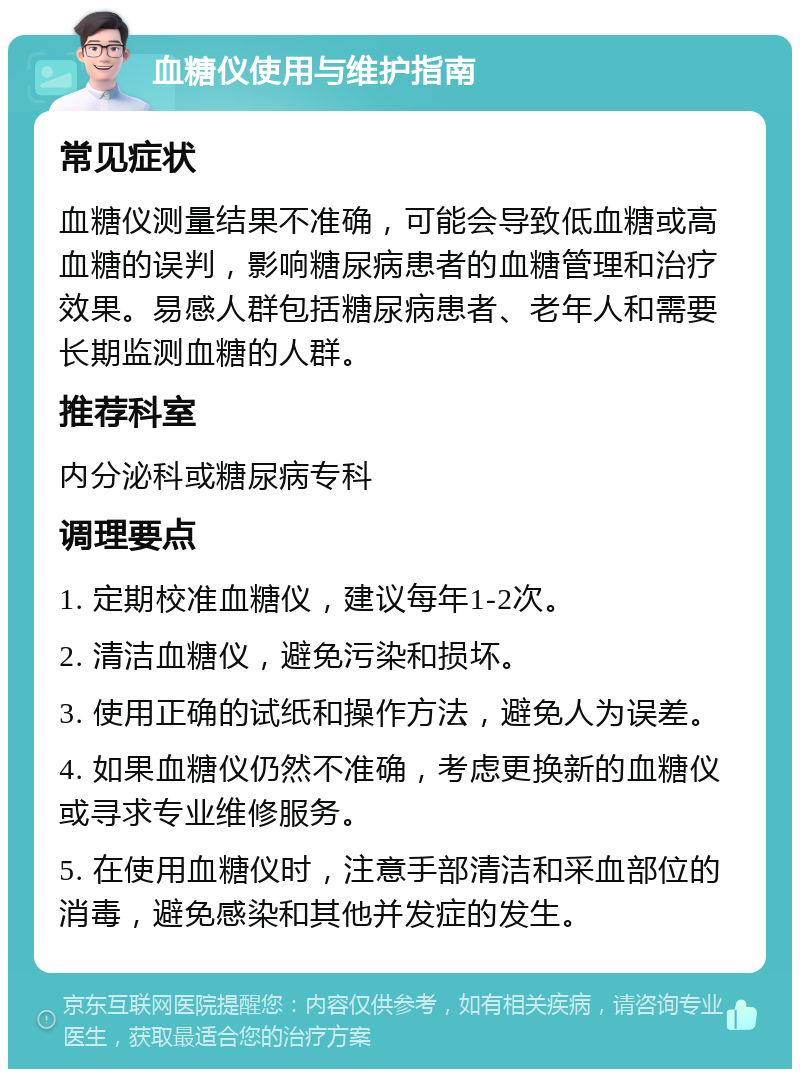 血糖仪使用与维护指南 常见症状 血糖仪测量结果不准确，可能会导致低血糖或高血糖的误判，影响糖尿病患者的血糖管理和治疗效果。易感人群包括糖尿病患者、老年人和需要长期监测血糖的人群。 推荐科室 内分泌科或糖尿病专科 调理要点 1. 定期校准血糖仪，建议每年1-2次。 2. 清洁血糖仪，避免污染和损坏。 3. 使用正确的试纸和操作方法，避免人为误差。 4. 如果血糖仪仍然不准确，考虑更换新的血糖仪或寻求专业维修服务。 5. 在使用血糖仪时，注意手部清洁和采血部位的消毒，避免感染和其他并发症的发生。