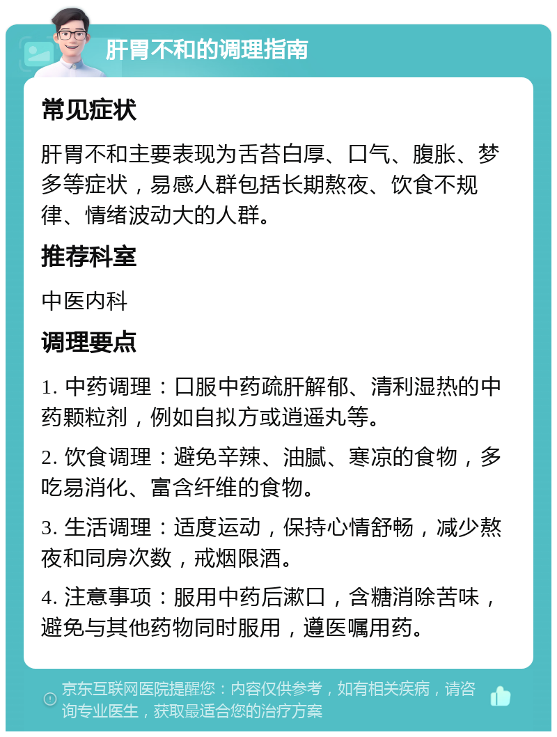 肝胃不和的调理指南 常见症状 肝胃不和主要表现为舌苔白厚、口气、腹胀、梦多等症状，易感人群包括长期熬夜、饮食不规律、情绪波动大的人群。 推荐科室 中医内科 调理要点 1. 中药调理：口服中药疏肝解郁、清利湿热的中药颗粒剂，例如自拟方或逍遥丸等。 2. 饮食调理：避免辛辣、油腻、寒凉的食物，多吃易消化、富含纤维的食物。 3. 生活调理：适度运动，保持心情舒畅，减少熬夜和同房次数，戒烟限酒。 4. 注意事项：服用中药后漱口，含糖消除苦味，避免与其他药物同时服用，遵医嘱用药。