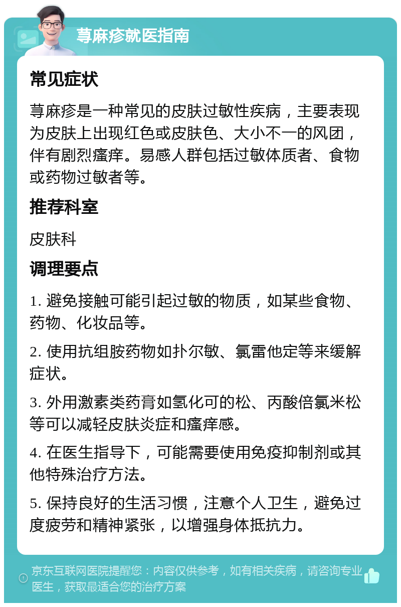 荨麻疹就医指南 常见症状 荨麻疹是一种常见的皮肤过敏性疾病，主要表现为皮肤上出现红色或皮肤色、大小不一的风团，伴有剧烈瘙痒。易感人群包括过敏体质者、食物或药物过敏者等。 推荐科室 皮肤科 调理要点 1. 避免接触可能引起过敏的物质，如某些食物、药物、化妆品等。 2. 使用抗组胺药物如扑尔敏、氯雷他定等来缓解症状。 3. 外用激素类药膏如氢化可的松、丙酸倍氯米松等可以减轻皮肤炎症和瘙痒感。 4. 在医生指导下，可能需要使用免疫抑制剂或其他特殊治疗方法。 5. 保持良好的生活习惯，注意个人卫生，避免过度疲劳和精神紧张，以增强身体抵抗力。