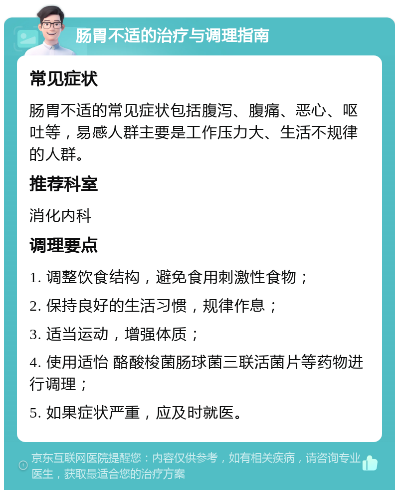 肠胃不适的治疗与调理指南 常见症状 肠胃不适的常见症状包括腹泻、腹痛、恶心、呕吐等，易感人群主要是工作压力大、生活不规律的人群。 推荐科室 消化内科 调理要点 1. 调整饮食结构，避免食用刺激性食物； 2. 保持良好的生活习惯，规律作息； 3. 适当运动，增强体质； 4. 使用适怡 酪酸梭菌肠球菌三联活菌片等药物进行调理； 5. 如果症状严重，应及时就医。