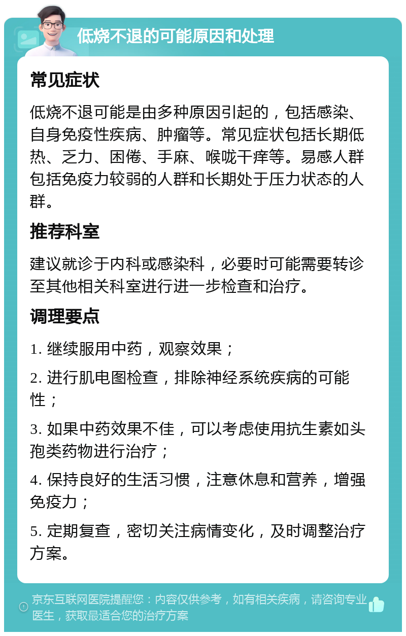 低烧不退的可能原因和处理 常见症状 低烧不退可能是由多种原因引起的，包括感染、自身免疫性疾病、肿瘤等。常见症状包括长期低热、乏力、困倦、手麻、喉咙干痒等。易感人群包括免疫力较弱的人群和长期处于压力状态的人群。 推荐科室 建议就诊于内科或感染科，必要时可能需要转诊至其他相关科室进行进一步检查和治疗。 调理要点 1. 继续服用中药，观察效果； 2. 进行肌电图检查，排除神经系统疾病的可能性； 3. 如果中药效果不佳，可以考虑使用抗生素如头孢类药物进行治疗； 4. 保持良好的生活习惯，注意休息和营养，增强免疫力； 5. 定期复查，密切关注病情变化，及时调整治疗方案。