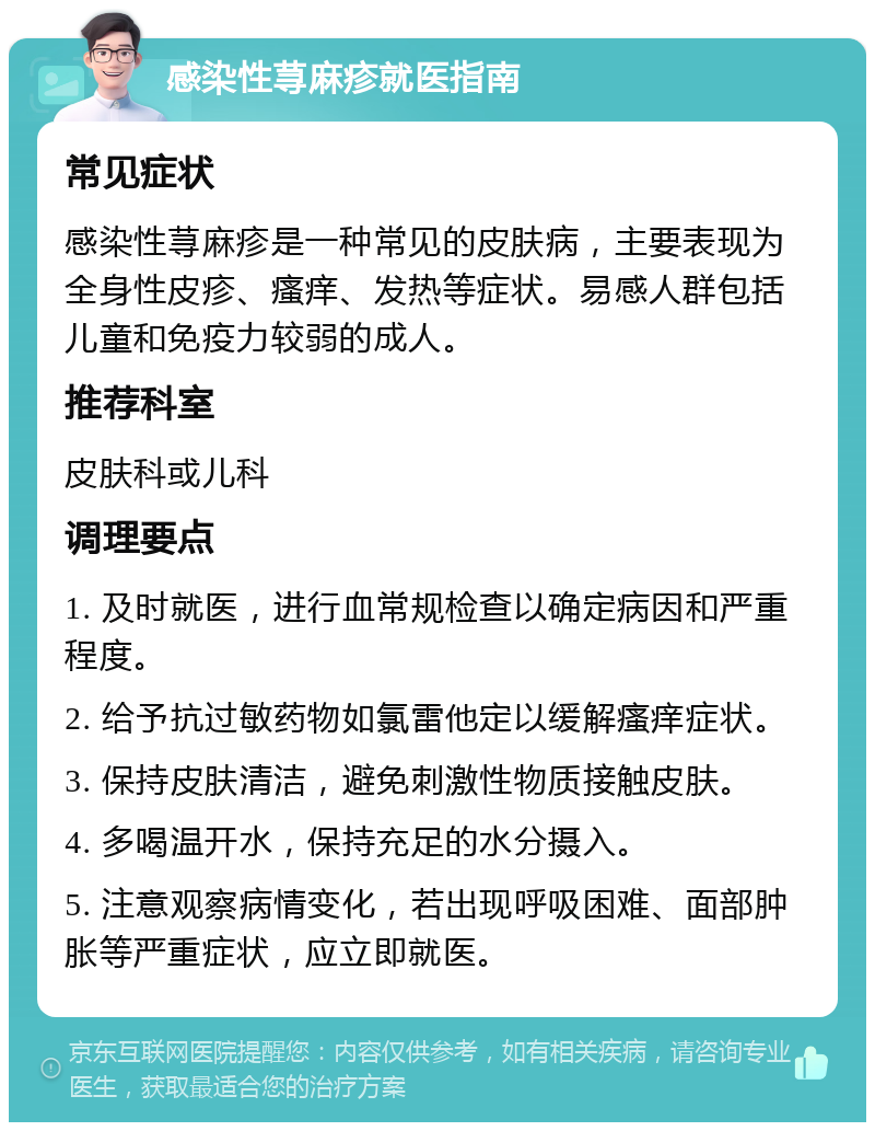 感染性荨麻疹就医指南 常见症状 感染性荨麻疹是一种常见的皮肤病，主要表现为全身性皮疹、瘙痒、发热等症状。易感人群包括儿童和免疫力较弱的成人。 推荐科室 皮肤科或儿科 调理要点 1. 及时就医，进行血常规检查以确定病因和严重程度。 2. 给予抗过敏药物如氯雷他定以缓解瘙痒症状。 3. 保持皮肤清洁，避免刺激性物质接触皮肤。 4. 多喝温开水，保持充足的水分摄入。 5. 注意观察病情变化，若出现呼吸困难、面部肿胀等严重症状，应立即就医。