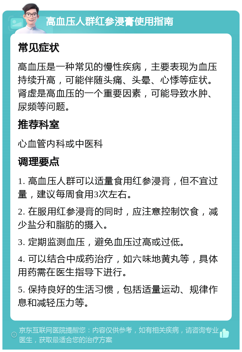 高血压人群红参浸膏使用指南 常见症状 高血压是一种常见的慢性疾病，主要表现为血压持续升高，可能伴随头痛、头晕、心悸等症状。肾虚是高血压的一个重要因素，可能导致水肿、尿频等问题。 推荐科室 心血管内科或中医科 调理要点 1. 高血压人群可以适量食用红参浸膏，但不宜过量，建议每周食用3次左右。 2. 在服用红参浸膏的同时，应注意控制饮食，减少盐分和脂肪的摄入。 3. 定期监测血压，避免血压过高或过低。 4. 可以结合中成药治疗，如六味地黄丸等，具体用药需在医生指导下进行。 5. 保持良好的生活习惯，包括适量运动、规律作息和减轻压力等。