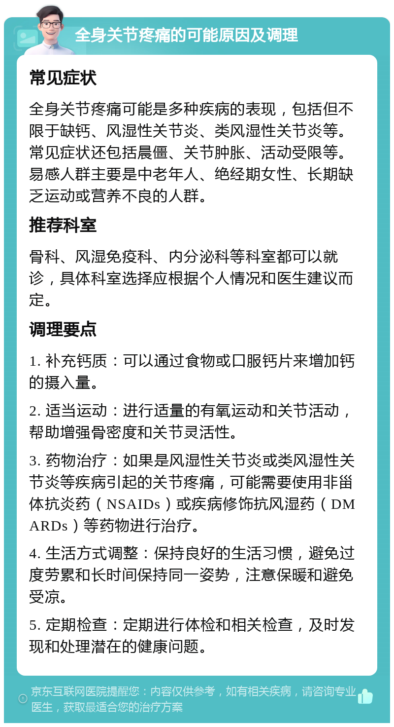 全身关节疼痛的可能原因及调理 常见症状 全身关节疼痛可能是多种疾病的表现，包括但不限于缺钙、风湿性关节炎、类风湿性关节炎等。常见症状还包括晨僵、关节肿胀、活动受限等。易感人群主要是中老年人、绝经期女性、长期缺乏运动或营养不良的人群。 推荐科室 骨科、风湿免疫科、内分泌科等科室都可以就诊，具体科室选择应根据个人情况和医生建议而定。 调理要点 1. 补充钙质：可以通过食物或口服钙片来增加钙的摄入量。 2. 适当运动：进行适量的有氧运动和关节活动，帮助增强骨密度和关节灵活性。 3. 药物治疗：如果是风湿性关节炎或类风湿性关节炎等疾病引起的关节疼痛，可能需要使用非甾体抗炎药（NSAIDs）或疾病修饰抗风湿药（DMARDs）等药物进行治疗。 4. 生活方式调整：保持良好的生活习惯，避免过度劳累和长时间保持同一姿势，注意保暖和避免受凉。 5. 定期检查：定期进行体检和相关检查，及时发现和处理潜在的健康问题。