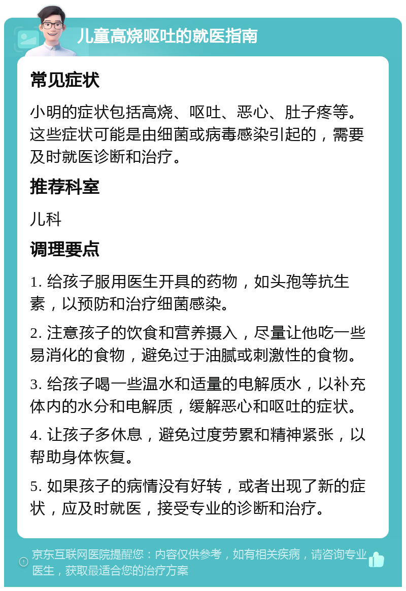 儿童高烧呕吐的就医指南 常见症状 小明的症状包括高烧、呕吐、恶心、肚子疼等。这些症状可能是由细菌或病毒感染引起的，需要及时就医诊断和治疗。 推荐科室 儿科 调理要点 1. 给孩子服用医生开具的药物，如头孢等抗生素，以预防和治疗细菌感染。 2. 注意孩子的饮食和营养摄入，尽量让他吃一些易消化的食物，避免过于油腻或刺激性的食物。 3. 给孩子喝一些温水和适量的电解质水，以补充体内的水分和电解质，缓解恶心和呕吐的症状。 4. 让孩子多休息，避免过度劳累和精神紧张，以帮助身体恢复。 5. 如果孩子的病情没有好转，或者出现了新的症状，应及时就医，接受专业的诊断和治疗。