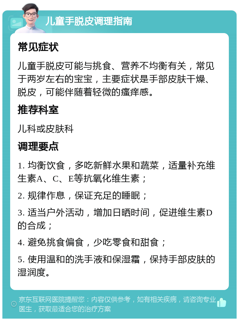 儿童手脱皮调理指南 常见症状 儿童手脱皮可能与挑食、营养不均衡有关，常见于两岁左右的宝宝，主要症状是手部皮肤干燥、脱皮，可能伴随着轻微的瘙痒感。 推荐科室 儿科或皮肤科 调理要点 1. 均衡饮食，多吃新鲜水果和蔬菜，适量补充维生素A、C、E等抗氧化维生素； 2. 规律作息，保证充足的睡眠； 3. 适当户外活动，增加日晒时间，促进维生素D的合成； 4. 避免挑食偏食，少吃零食和甜食； 5. 使用温和的洗手液和保湿霜，保持手部皮肤的湿润度。