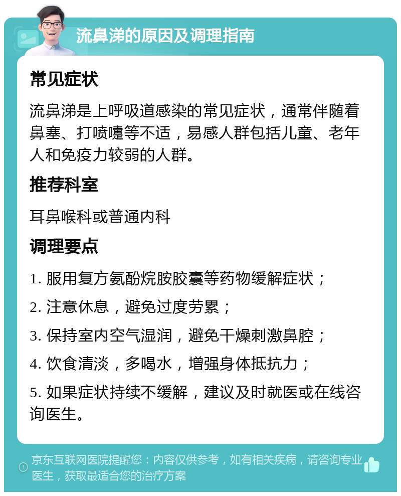 流鼻涕的原因及调理指南 常见症状 流鼻涕是上呼吸道感染的常见症状，通常伴随着鼻塞、打喷嚏等不适，易感人群包括儿童、老年人和免疫力较弱的人群。 推荐科室 耳鼻喉科或普通内科 调理要点 1. 服用复方氨酚烷胺胶囊等药物缓解症状； 2. 注意休息，避免过度劳累； 3. 保持室内空气湿润，避免干燥刺激鼻腔； 4. 饮食清淡，多喝水，增强身体抵抗力； 5. 如果症状持续不缓解，建议及时就医或在线咨询医生。