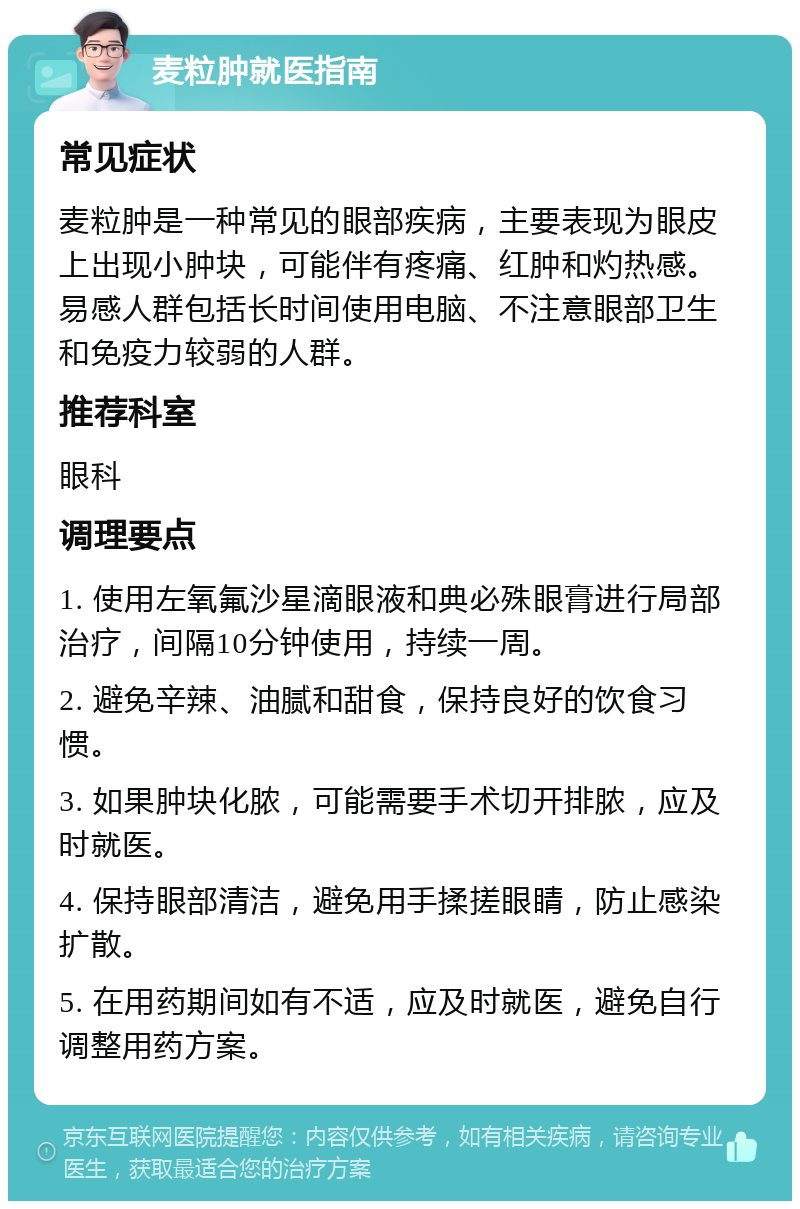 麦粒肿就医指南 常见症状 麦粒肿是一种常见的眼部疾病，主要表现为眼皮上出现小肿块，可能伴有疼痛、红肿和灼热感。易感人群包括长时间使用电脑、不注意眼部卫生和免疫力较弱的人群。 推荐科室 眼科 调理要点 1. 使用左氧氟沙星滴眼液和典必殊眼膏进行局部治疗，间隔10分钟使用，持续一周。 2. 避免辛辣、油腻和甜食，保持良好的饮食习惯。 3. 如果肿块化脓，可能需要手术切开排脓，应及时就医。 4. 保持眼部清洁，避免用手揉搓眼睛，防止感染扩散。 5. 在用药期间如有不适，应及时就医，避免自行调整用药方案。