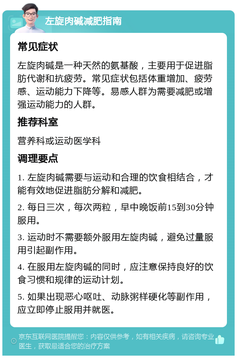 左旋肉碱减肥指南 常见症状 左旋肉碱是一种天然的氨基酸，主要用于促进脂肪代谢和抗疲劳。常见症状包括体重增加、疲劳感、运动能力下降等。易感人群为需要减肥或增强运动能力的人群。 推荐科室 营养科或运动医学科 调理要点 1. 左旋肉碱需要与运动和合理的饮食相结合，才能有效地促进脂肪分解和减肥。 2. 每日三次，每次两粒，早中晚饭前15到30分钟服用。 3. 运动时不需要额外服用左旋肉碱，避免过量服用引起副作用。 4. 在服用左旋肉碱的同时，应注意保持良好的饮食习惯和规律的运动计划。 5. 如果出现恶心呕吐、动脉粥样硬化等副作用，应立即停止服用并就医。