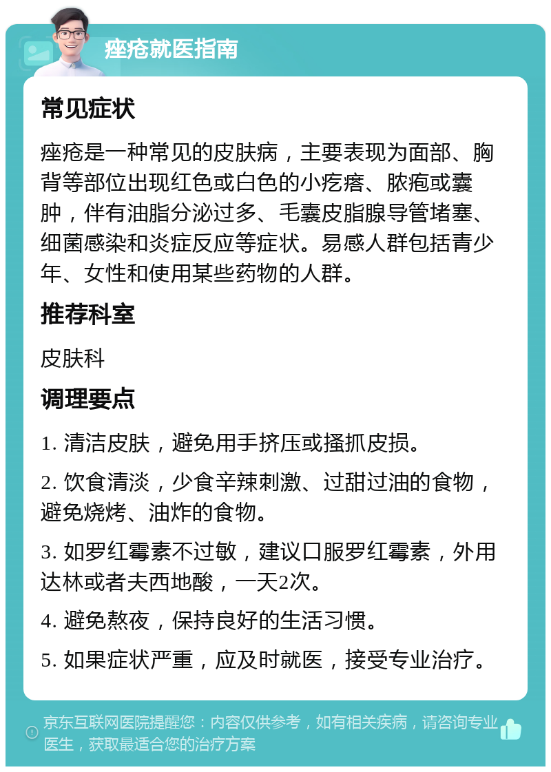 痤疮就医指南 常见症状 痤疮是一种常见的皮肤病，主要表现为面部、胸背等部位出现红色或白色的小疙瘩、脓疱或囊肿，伴有油脂分泌过多、毛囊皮脂腺导管堵塞、细菌感染和炎症反应等症状。易感人群包括青少年、女性和使用某些药物的人群。 推荐科室 皮肤科 调理要点 1. 清洁皮肤，避免用手挤压或搔抓皮损。 2. 饮食清淡，少食辛辣刺激、过甜过油的食物，避免烧烤、油炸的食物。 3. 如罗红霉素不过敏，建议口服罗红霉素，外用达林或者夫西地酸，一天2次。 4. 避免熬夜，保持良好的生活习惯。 5. 如果症状严重，应及时就医，接受专业治疗。