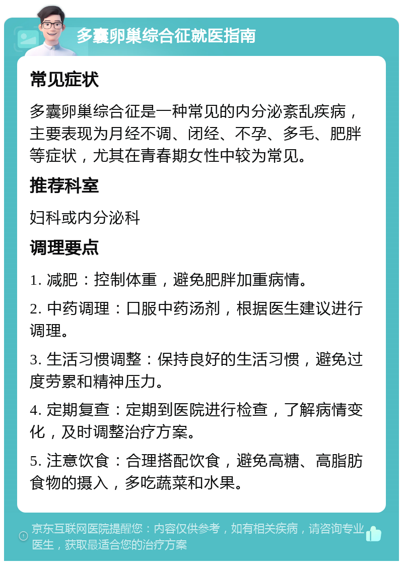 多囊卵巢综合征就医指南 常见症状 多囊卵巢综合征是一种常见的内分泌紊乱疾病，主要表现为月经不调、闭经、不孕、多毛、肥胖等症状，尤其在青春期女性中较为常见。 推荐科室 妇科或内分泌科 调理要点 1. 减肥：控制体重，避免肥胖加重病情。 2. 中药调理：口服中药汤剂，根据医生建议进行调理。 3. 生活习惯调整：保持良好的生活习惯，避免过度劳累和精神压力。 4. 定期复查：定期到医院进行检查，了解病情变化，及时调整治疗方案。 5. 注意饮食：合理搭配饮食，避免高糖、高脂肪食物的摄入，多吃蔬菜和水果。