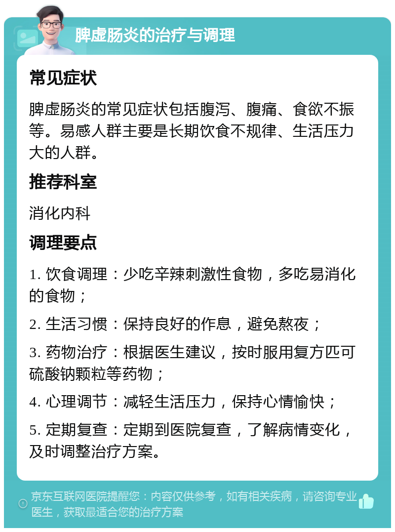 脾虚肠炎的治疗与调理 常见症状 脾虚肠炎的常见症状包括腹泻、腹痛、食欲不振等。易感人群主要是长期饮食不规律、生活压力大的人群。 推荐科室 消化内科 调理要点 1. 饮食调理：少吃辛辣刺激性食物，多吃易消化的食物； 2. 生活习惯：保持良好的作息，避免熬夜； 3. 药物治疗：根据医生建议，按时服用复方匹可硫酸钠颗粒等药物； 4. 心理调节：减轻生活压力，保持心情愉快； 5. 定期复查：定期到医院复查，了解病情变化，及时调整治疗方案。