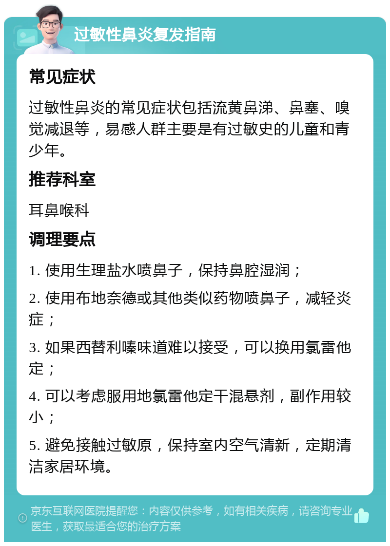 过敏性鼻炎复发指南 常见症状 过敏性鼻炎的常见症状包括流黄鼻涕、鼻塞、嗅觉减退等，易感人群主要是有过敏史的儿童和青少年。 推荐科室 耳鼻喉科 调理要点 1. 使用生理盐水喷鼻子，保持鼻腔湿润； 2. 使用布地奈德或其他类似药物喷鼻子，减轻炎症； 3. 如果西替利嗪味道难以接受，可以换用氯雷他定； 4. 可以考虑服用地氯雷他定干混悬剂，副作用较小； 5. 避免接触过敏原，保持室内空气清新，定期清洁家居环境。