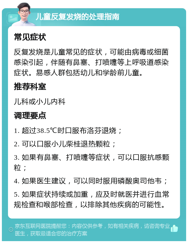 儿童反复发烧的处理指南 常见症状 反复发烧是儿童常见的症状，可能由病毒或细菌感染引起，伴随有鼻塞、打喷嚏等上呼吸道感染症状。易感人群包括幼儿和学龄前儿童。 推荐科室 儿科或小儿内科 调理要点 1. 超过38.5℃时口服布洛芬退烧； 2. 可以口服小儿柴桂退热颗粒； 3. 如果有鼻塞、打喷嚏等症状，可以口服抗感颗粒； 4. 如果医生建议，可以同时服用磷酸奥司他韦； 5. 如果症状持续或加重，应及时就医并进行血常规检查和喉部检查，以排除其他疾病的可能性。