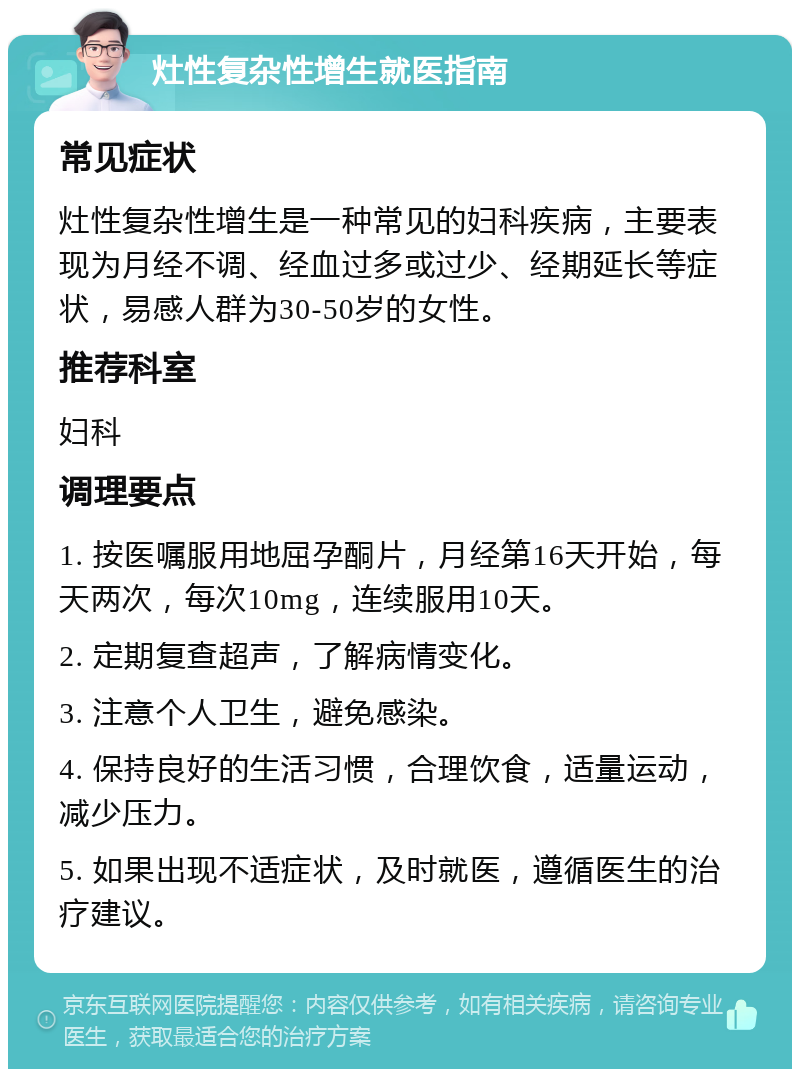 灶性复杂性增生就医指南 常见症状 灶性复杂性增生是一种常见的妇科疾病，主要表现为月经不调、经血过多或过少、经期延长等症状，易感人群为30-50岁的女性。 推荐科室 妇科 调理要点 1. 按医嘱服用地屈孕酮片，月经第16天开始，每天两次，每次10mg，连续服用10天。 2. 定期复查超声，了解病情变化。 3. 注意个人卫生，避免感染。 4. 保持良好的生活习惯，合理饮食，适量运动，减少压力。 5. 如果出现不适症状，及时就医，遵循医生的治疗建议。