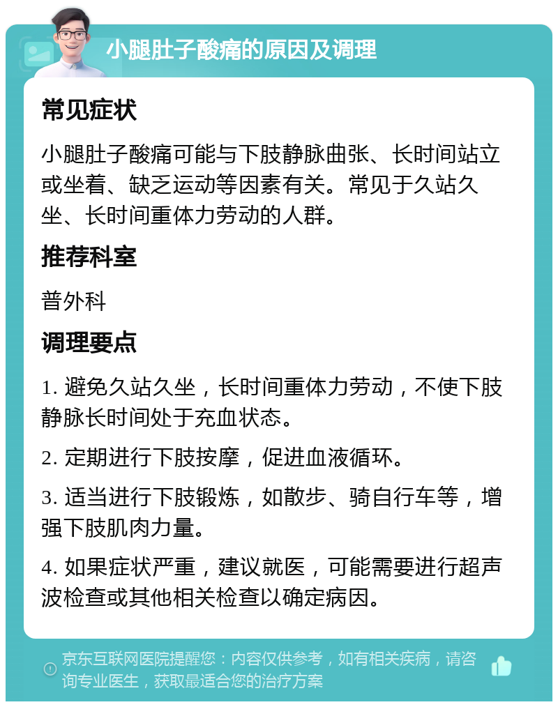 小腿肚子酸痛的原因及调理 常见症状 小腿肚子酸痛可能与下肢静脉曲张、长时间站立或坐着、缺乏运动等因素有关。常见于久站久坐、长时间重体力劳动的人群。 推荐科室 普外科 调理要点 1. 避免久站久坐，长时间重体力劳动，不使下肢静脉长时间处于充血状态。 2. 定期进行下肢按摩，促进血液循环。 3. 适当进行下肢锻炼，如散步、骑自行车等，增强下肢肌肉力量。 4. 如果症状严重，建议就医，可能需要进行超声波检查或其他相关检查以确定病因。