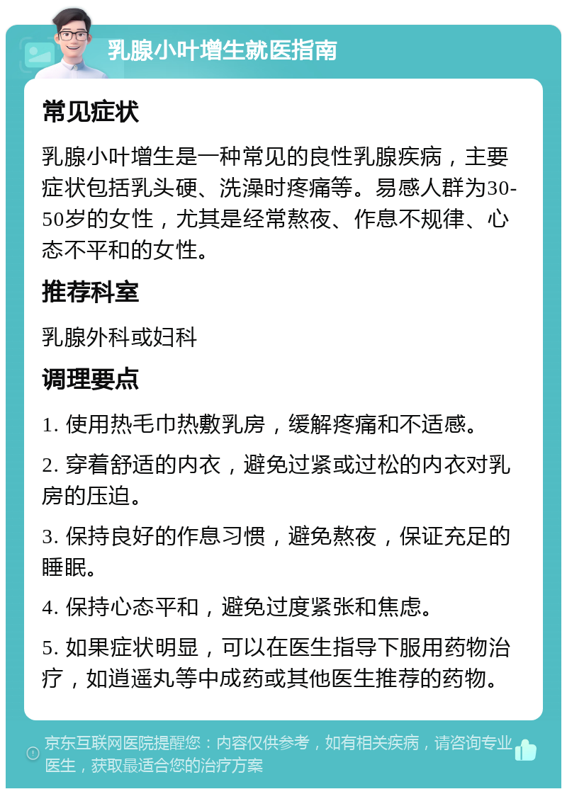 乳腺小叶增生就医指南 常见症状 乳腺小叶增生是一种常见的良性乳腺疾病，主要症状包括乳头硬、洗澡时疼痛等。易感人群为30-50岁的女性，尤其是经常熬夜、作息不规律、心态不平和的女性。 推荐科室 乳腺外科或妇科 调理要点 1. 使用热毛巾热敷乳房，缓解疼痛和不适感。 2. 穿着舒适的内衣，避免过紧或过松的内衣对乳房的压迫。 3. 保持良好的作息习惯，避免熬夜，保证充足的睡眠。 4. 保持心态平和，避免过度紧张和焦虑。 5. 如果症状明显，可以在医生指导下服用药物治疗，如逍遥丸等中成药或其他医生推荐的药物。