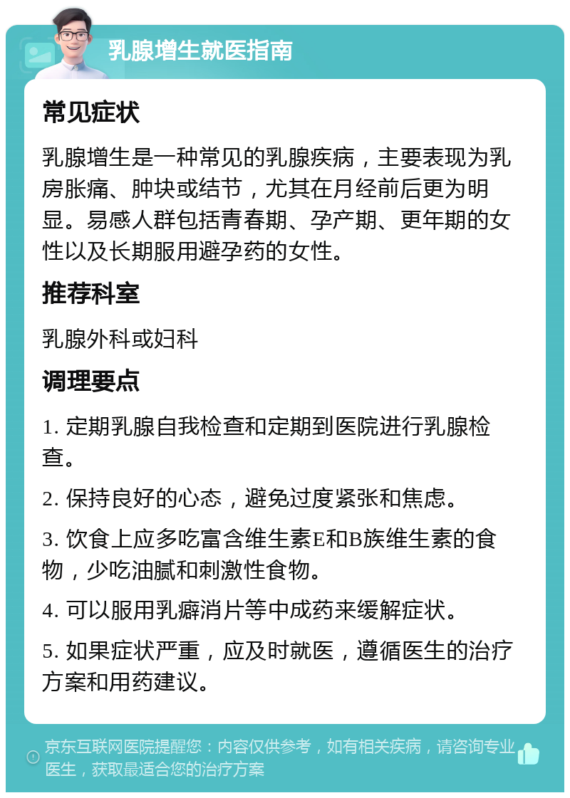 乳腺增生就医指南 常见症状 乳腺增生是一种常见的乳腺疾病，主要表现为乳房胀痛、肿块或结节，尤其在月经前后更为明显。易感人群包括青春期、孕产期、更年期的女性以及长期服用避孕药的女性。 推荐科室 乳腺外科或妇科 调理要点 1. 定期乳腺自我检查和定期到医院进行乳腺检查。 2. 保持良好的心态，避免过度紧张和焦虑。 3. 饮食上应多吃富含维生素E和B族维生素的食物，少吃油腻和刺激性食物。 4. 可以服用乳癖消片等中成药来缓解症状。 5. 如果症状严重，应及时就医，遵循医生的治疗方案和用药建议。