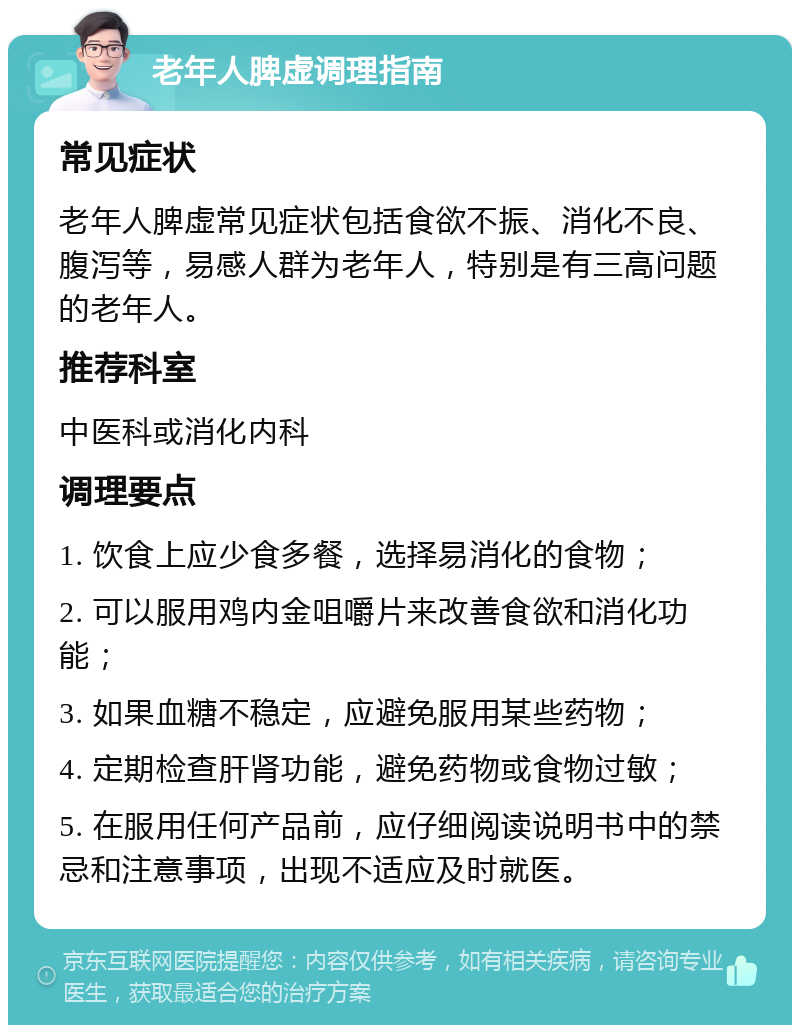 老年人脾虚调理指南 常见症状 老年人脾虚常见症状包括食欲不振、消化不良、腹泻等，易感人群为老年人，特别是有三高问题的老年人。 推荐科室 中医科或消化内科 调理要点 1. 饮食上应少食多餐，选择易消化的食物； 2. 可以服用鸡内金咀嚼片来改善食欲和消化功能； 3. 如果血糖不稳定，应避免服用某些药物； 4. 定期检查肝肾功能，避免药物或食物过敏； 5. 在服用任何产品前，应仔细阅读说明书中的禁忌和注意事项，出现不适应及时就医。