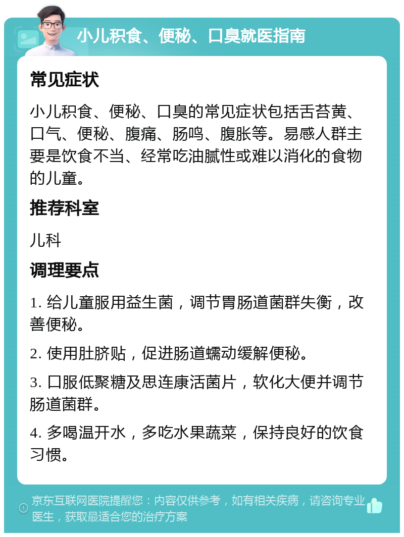 小儿积食、便秘、口臭就医指南 常见症状 小儿积食、便秘、口臭的常见症状包括舌苔黄、口气、便秘、腹痛、肠鸣、腹胀等。易感人群主要是饮食不当、经常吃油腻性或难以消化的食物的儿童。 推荐科室 儿科 调理要点 1. 给儿童服用益生菌，调节胃肠道菌群失衡，改善便秘。 2. 使用肚脐贴，促进肠道蠕动缓解便秘。 3. 口服低聚糖及思连康活菌片，软化大便并调节肠道菌群。 4. 多喝温开水，多吃水果蔬菜，保持良好的饮食习惯。