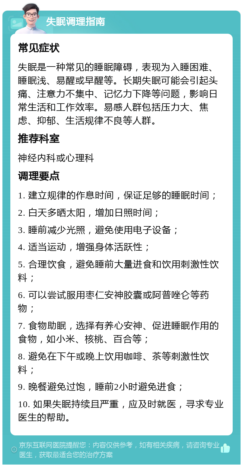 失眠调理指南 常见症状 失眠是一种常见的睡眠障碍，表现为入睡困难、睡眠浅、易醒或早醒等。长期失眠可能会引起头痛、注意力不集中、记忆力下降等问题，影响日常生活和工作效率。易感人群包括压力大、焦虑、抑郁、生活规律不良等人群。 推荐科室 神经内科或心理科 调理要点 1. 建立规律的作息时间，保证足够的睡眠时间； 2. 白天多晒太阳，增加日照时间； 3. 睡前减少光照，避免使用电子设备； 4. 适当运动，增强身体活跃性； 5. 合理饮食，避免睡前大量进食和饮用刺激性饮料； 6. 可以尝试服用枣仁安神胶囊或阿普唑仑等药物； 7. 食物助眠，选择有养心安神、促进睡眠作用的食物，如小米、核桃、百合等； 8. 避免在下午或晚上饮用咖啡、茶等刺激性饮料； 9. 晚餐避免过饱，睡前2小时避免进食； 10. 如果失眠持续且严重，应及时就医，寻求专业医生的帮助。