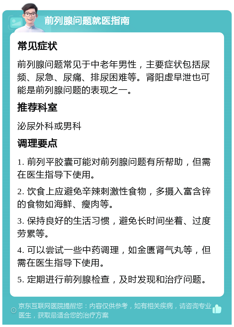 前列腺问题就医指南 常见症状 前列腺问题常见于中老年男性，主要症状包括尿频、尿急、尿痛、排尿困难等。肾阳虚早泄也可能是前列腺问题的表现之一。 推荐科室 泌尿外科或男科 调理要点 1. 前列平胶囊可能对前列腺问题有所帮助，但需在医生指导下使用。 2. 饮食上应避免辛辣刺激性食物，多摄入富含锌的食物如海鲜、瘦肉等。 3. 保持良好的生活习惯，避免长时间坐着、过度劳累等。 4. 可以尝试一些中药调理，如金匮肾气丸等，但需在医生指导下使用。 5. 定期进行前列腺检查，及时发现和治疗问题。