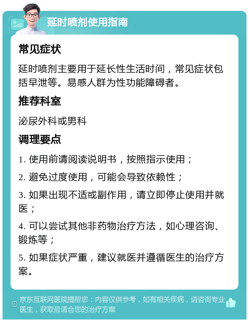 延时喷剂使用指南 常见症状 延时喷剂主要用于延长性生活时间，常见症状包括早泄等。易感人群为性功能障碍者。 推荐科室 泌尿外科或男科 调理要点 1. 使用前请阅读说明书，按照指示使用； 2. 避免过度使用，可能会导致依赖性； 3. 如果出现不适或副作用，请立即停止使用并就医； 4. 可以尝试其他非药物治疗方法，如心理咨询、锻炼等； 5. 如果症状严重，建议就医并遵循医生的治疗方案。