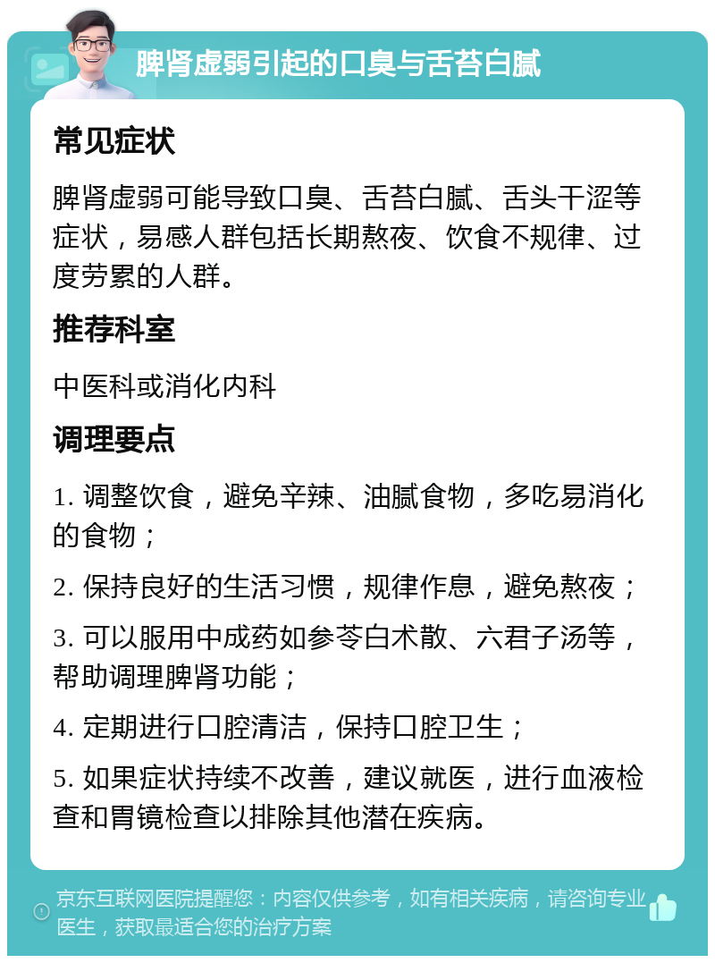 脾肾虚弱引起的口臭与舌苔白腻 常见症状 脾肾虚弱可能导致口臭、舌苔白腻、舌头干涩等症状，易感人群包括长期熬夜、饮食不规律、过度劳累的人群。 推荐科室 中医科或消化内科 调理要点 1. 调整饮食，避免辛辣、油腻食物，多吃易消化的食物； 2. 保持良好的生活习惯，规律作息，避免熬夜； 3. 可以服用中成药如参苓白术散、六君子汤等，帮助调理脾肾功能； 4. 定期进行口腔清洁，保持口腔卫生； 5. 如果症状持续不改善，建议就医，进行血液检查和胃镜检查以排除其他潜在疾病。