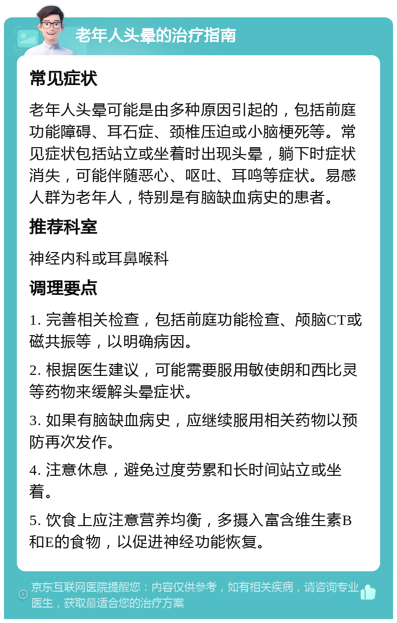 老年人头晕的治疗指南 常见症状 老年人头晕可能是由多种原因引起的，包括前庭功能障碍、耳石症、颈椎压迫或小脑梗死等。常见症状包括站立或坐着时出现头晕，躺下时症状消失，可能伴随恶心、呕吐、耳鸣等症状。易感人群为老年人，特别是有脑缺血病史的患者。 推荐科室 神经内科或耳鼻喉科 调理要点 1. 完善相关检查，包括前庭功能检查、颅脑CT或磁共振等，以明确病因。 2. 根据医生建议，可能需要服用敏使朗和西比灵等药物来缓解头晕症状。 3. 如果有脑缺血病史，应继续服用相关药物以预防再次发作。 4. 注意休息，避免过度劳累和长时间站立或坐着。 5. 饮食上应注意营养均衡，多摄入富含维生素B和E的食物，以促进神经功能恢复。