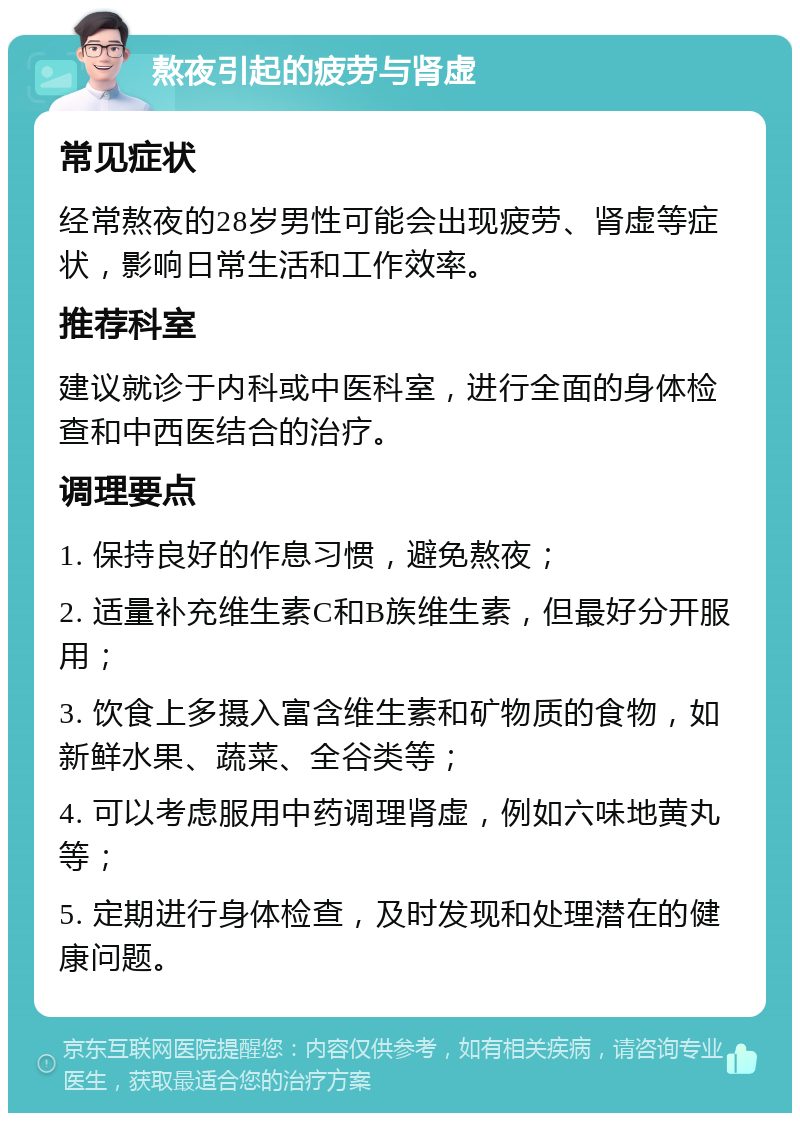 熬夜引起的疲劳与肾虚 常见症状 经常熬夜的28岁男性可能会出现疲劳、肾虚等症状，影响日常生活和工作效率。 推荐科室 建议就诊于内科或中医科室，进行全面的身体检查和中西医结合的治疗。 调理要点 1. 保持良好的作息习惯，避免熬夜； 2. 适量补充维生素C和B族维生素，但最好分开服用； 3. 饮食上多摄入富含维生素和矿物质的食物，如新鲜水果、蔬菜、全谷类等； 4. 可以考虑服用中药调理肾虚，例如六味地黄丸等； 5. 定期进行身体检查，及时发现和处理潜在的健康问题。