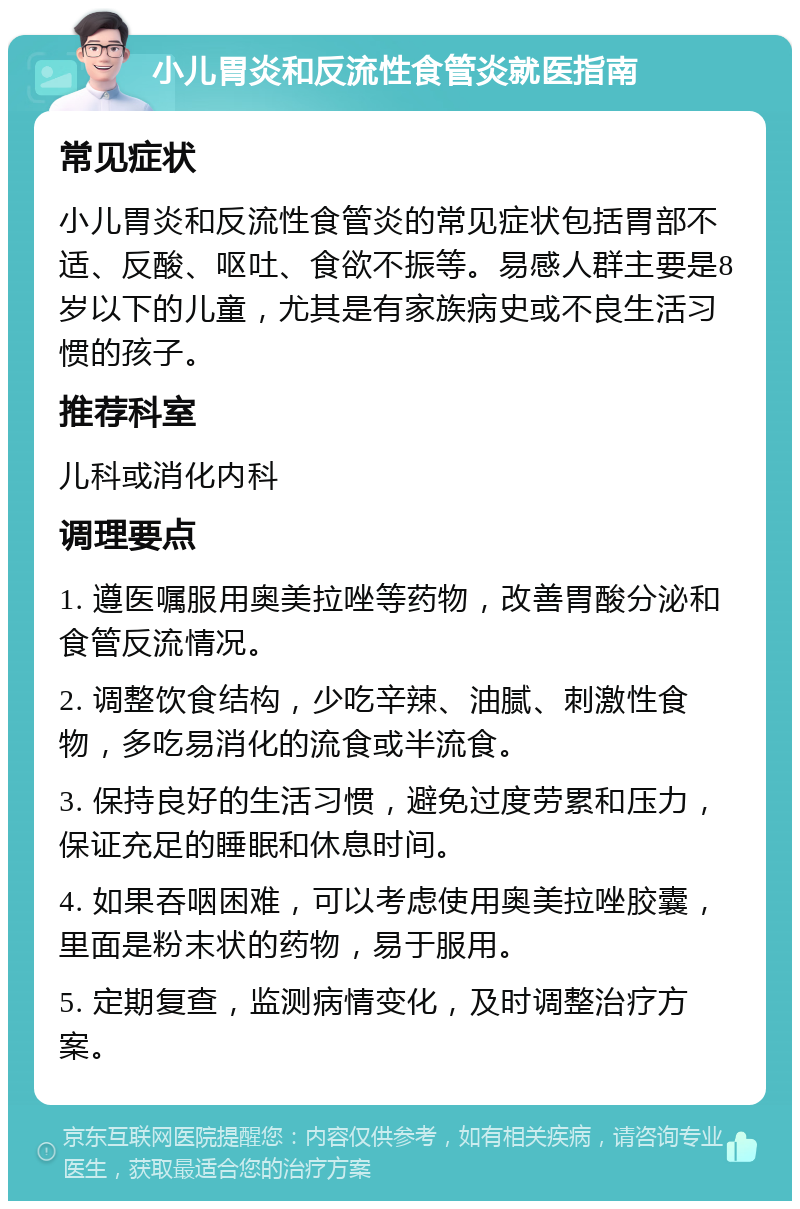 小儿胃炎和反流性食管炎就医指南 常见症状 小儿胃炎和反流性食管炎的常见症状包括胃部不适、反酸、呕吐、食欲不振等。易感人群主要是8岁以下的儿童，尤其是有家族病史或不良生活习惯的孩子。 推荐科室 儿科或消化内科 调理要点 1. 遵医嘱服用奥美拉唑等药物，改善胃酸分泌和食管反流情况。 2. 调整饮食结构，少吃辛辣、油腻、刺激性食物，多吃易消化的流食或半流食。 3. 保持良好的生活习惯，避免过度劳累和压力，保证充足的睡眠和休息时间。 4. 如果吞咽困难，可以考虑使用奥美拉唑胶囊，里面是粉末状的药物，易于服用。 5. 定期复查，监测病情变化，及时调整治疗方案。