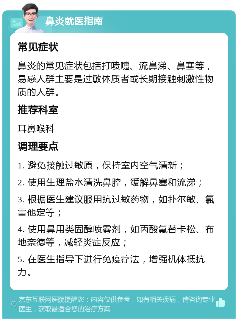 鼻炎就医指南 常见症状 鼻炎的常见症状包括打喷嚏、流鼻涕、鼻塞等，易感人群主要是过敏体质者或长期接触刺激性物质的人群。 推荐科室 耳鼻喉科 调理要点 1. 避免接触过敏原，保持室内空气清新； 2. 使用生理盐水清洗鼻腔，缓解鼻塞和流涕； 3. 根据医生建议服用抗过敏药物，如扑尔敏、氯雷他定等； 4. 使用鼻用类固醇喷雾剂，如丙酸氟替卡松、布地奈德等，减轻炎症反应； 5. 在医生指导下进行免疫疗法，增强机体抵抗力。