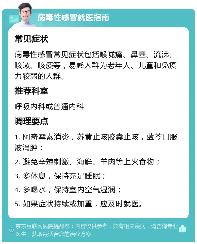 病毒性感冒就医指南 常见症状 病毒性感冒常见症状包括喉咙痛、鼻塞、流涕、咳嗽、咳痰等，易感人群为老年人、儿童和免疫力较弱的人群。 推荐科室 呼吸内科或普通内科 调理要点 1. 阿奇霉素消炎，苏黄止咳胶囊止咳，蓝芩口服液消肿； 2. 避免辛辣刺激、海鲜、羊肉等上火食物； 3. 多休息，保持充足睡眠； 4. 多喝水，保持室内空气湿润； 5. 如果症状持续或加重，应及时就医。