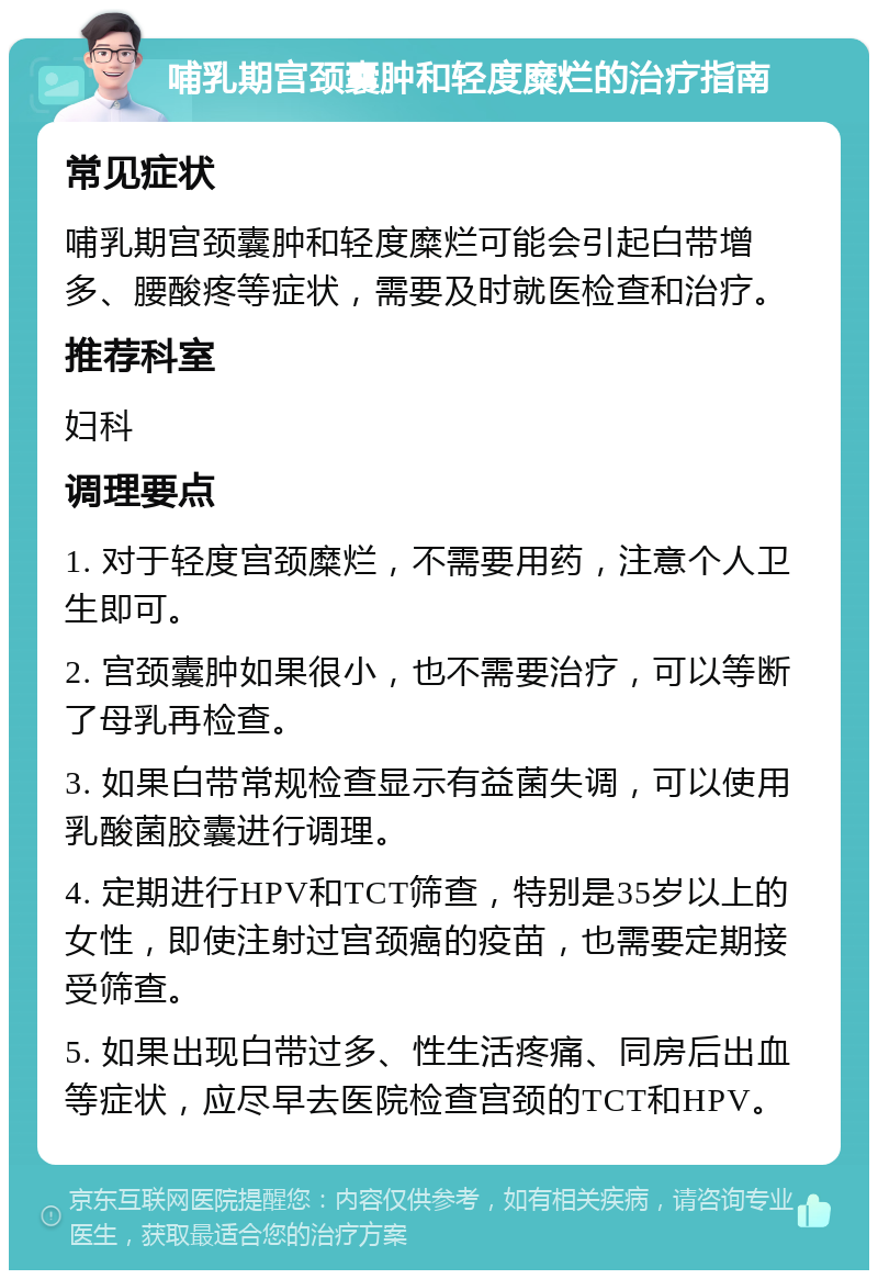 哺乳期宫颈囊肿和轻度糜烂的治疗指南 常见症状 哺乳期宫颈囊肿和轻度糜烂可能会引起白带增多、腰酸疼等症状，需要及时就医检查和治疗。 推荐科室 妇科 调理要点 1. 对于轻度宫颈糜烂，不需要用药，注意个人卫生即可。 2. 宫颈囊肿如果很小，也不需要治疗，可以等断了母乳再检查。 3. 如果白带常规检查显示有益菌失调，可以使用乳酸菌胶囊进行调理。 4. 定期进行HPV和TCT筛查，特别是35岁以上的女性，即使注射过宫颈癌的疫苗，也需要定期接受筛查。 5. 如果出现白带过多、性生活疼痛、同房后出血等症状，应尽早去医院检查宫颈的TCT和HPV。