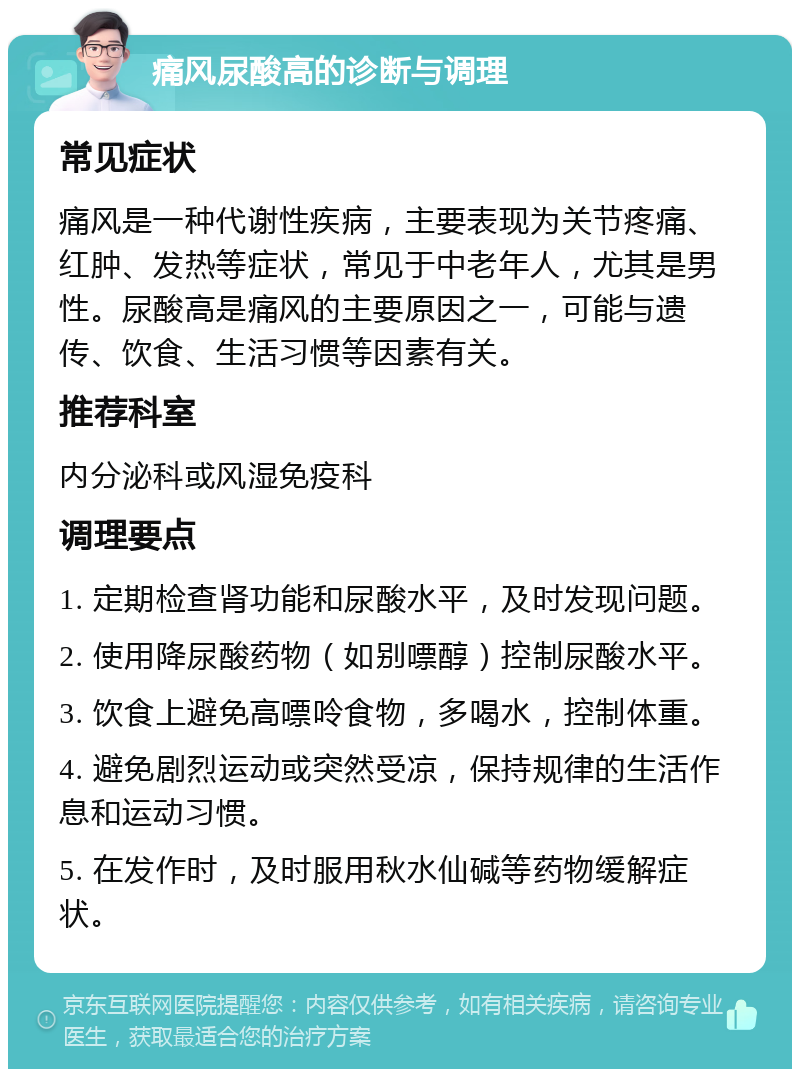 痛风尿酸高的诊断与调理 常见症状 痛风是一种代谢性疾病，主要表现为关节疼痛、红肿、发热等症状，常见于中老年人，尤其是男性。尿酸高是痛风的主要原因之一，可能与遗传、饮食、生活习惯等因素有关。 推荐科室 内分泌科或风湿免疫科 调理要点 1. 定期检查肾功能和尿酸水平，及时发现问题。 2. 使用降尿酸药物（如别嘌醇）控制尿酸水平。 3. 饮食上避免高嘌呤食物，多喝水，控制体重。 4. 避免剧烈运动或突然受凉，保持规律的生活作息和运动习惯。 5. 在发作时，及时服用秋水仙碱等药物缓解症状。