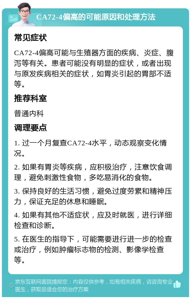 CA72-4偏高的可能原因和处理方法 常见症状 CA72-4偏高可能与生殖器方面的疾病、炎症、腹泻等有关。患者可能没有明显的症状，或者出现与原发疾病相关的症状，如胃炎引起的胃部不适等。 推荐科室 普通内科 调理要点 1. 过一个月复查CA72-4水平，动态观察变化情况。 2. 如果有胃炎等疾病，应积极治疗，注意饮食调理，避免刺激性食物，多吃易消化的食物。 3. 保持良好的生活习惯，避免过度劳累和精神压力，保证充足的休息和睡眠。 4. 如果有其他不适症状，应及时就医，进行详细检查和诊断。 5. 在医生的指导下，可能需要进行进一步的检查或治疗，例如肿瘤标志物的检测、影像学检查等。