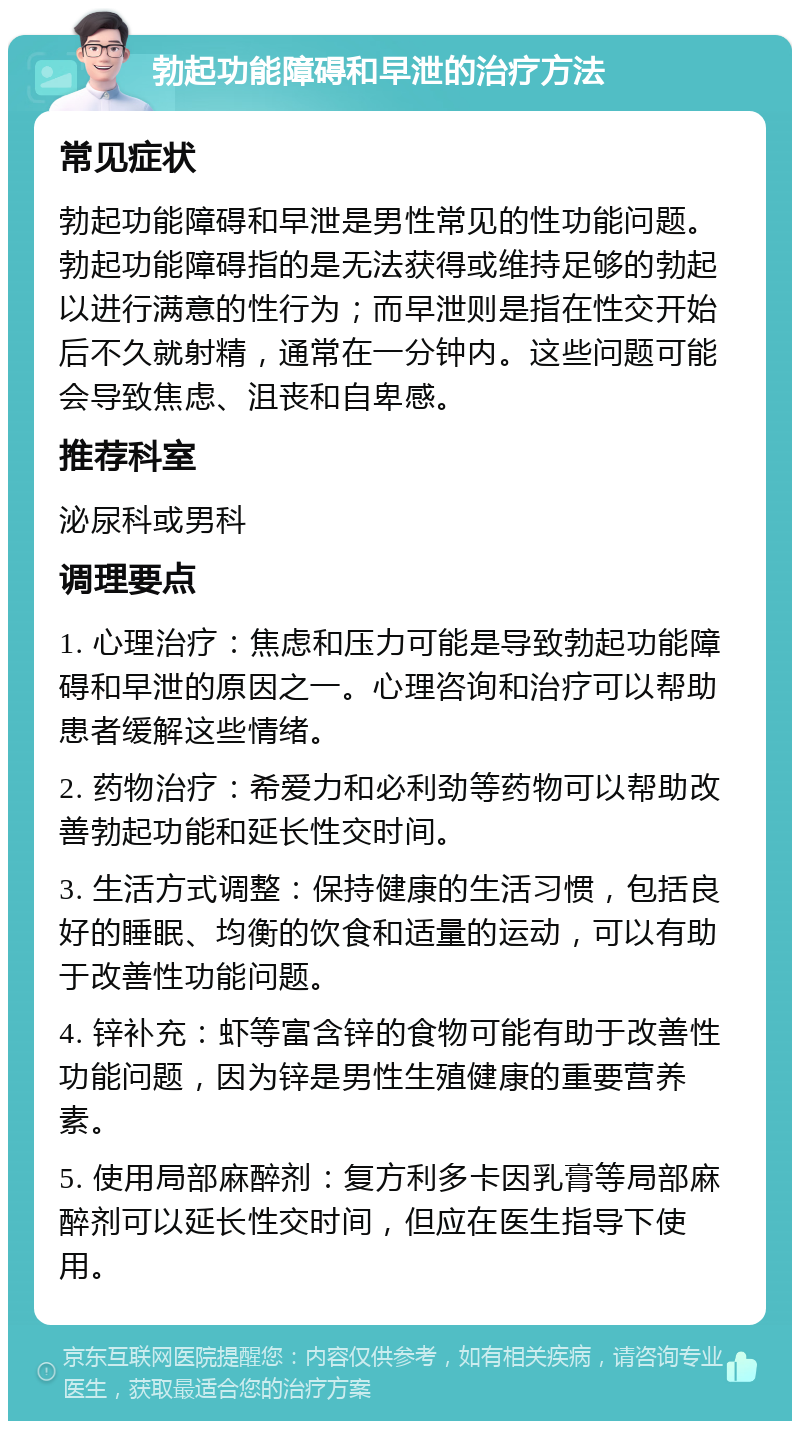 勃起功能障碍和早泄的治疗方法 常见症状 勃起功能障碍和早泄是男性常见的性功能问题。勃起功能障碍指的是无法获得或维持足够的勃起以进行满意的性行为；而早泄则是指在性交开始后不久就射精，通常在一分钟内。这些问题可能会导致焦虑、沮丧和自卑感。 推荐科室 泌尿科或男科 调理要点 1. 心理治疗：焦虑和压力可能是导致勃起功能障碍和早泄的原因之一。心理咨询和治疗可以帮助患者缓解这些情绪。 2. 药物治疗：希爱力和必利劲等药物可以帮助改善勃起功能和延长性交时间。 3. 生活方式调整：保持健康的生活习惯，包括良好的睡眠、均衡的饮食和适量的运动，可以有助于改善性功能问题。 4. 锌补充：虾等富含锌的食物可能有助于改善性功能问题，因为锌是男性生殖健康的重要营养素。 5. 使用局部麻醉剂：复方利多卡因乳膏等局部麻醉剂可以延长性交时间，但应在医生指导下使用。