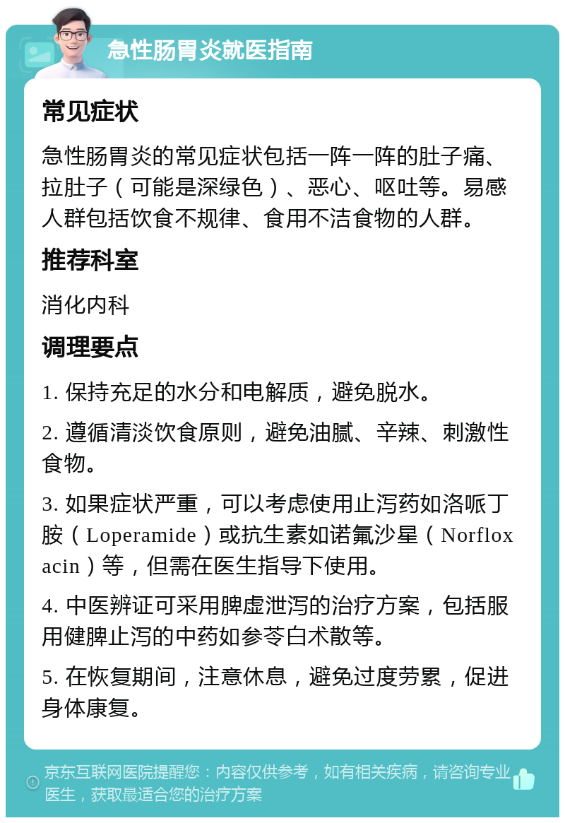 急性肠胃炎就医指南 常见症状 急性肠胃炎的常见症状包括一阵一阵的肚子痛、拉肚子（可能是深绿色）、恶心、呕吐等。易感人群包括饮食不规律、食用不洁食物的人群。 推荐科室 消化内科 调理要点 1. 保持充足的水分和电解质，避免脱水。 2. 遵循清淡饮食原则，避免油腻、辛辣、刺激性食物。 3. 如果症状严重，可以考虑使用止泻药如洛哌丁胺（Loperamide）或抗生素如诺氟沙星（Norfloxacin）等，但需在医生指导下使用。 4. 中医辨证可采用脾虚泄泻的治疗方案，包括服用健脾止泻的中药如参苓白术散等。 5. 在恢复期间，注意休息，避免过度劳累，促进身体康复。